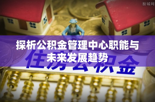 吴堡探析公积金管理中心职能与未来发展趋势