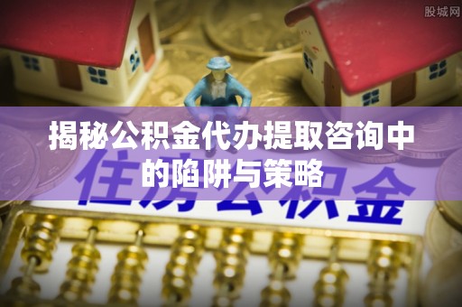 吴堡揭秘公积金代办提取咨询中的陷阱与策略