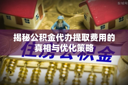 吴堡揭秘公积金代办提取费用的真相与优化策略