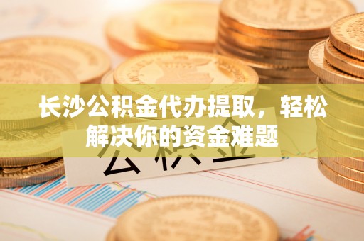 吴堡长沙公积金代办提取，轻松解决你的资金难题