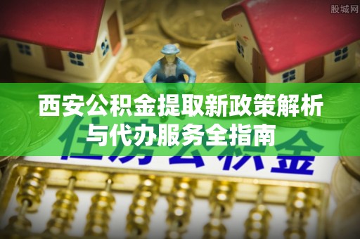吴堡西安公积金提取新政策解析与代办服务全指南