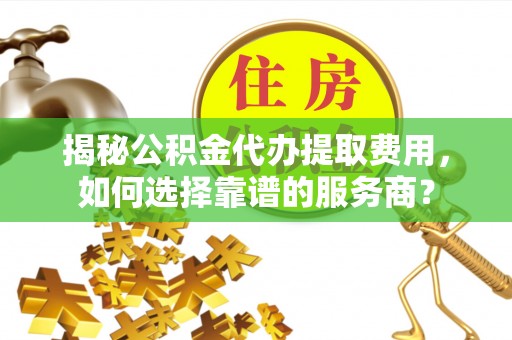 吴堡揭秘公积金代办提取费用，如何选择靠谱的服务商？