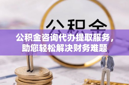 吴堡公积金咨询代办提取服务，助您轻松解决财务难题