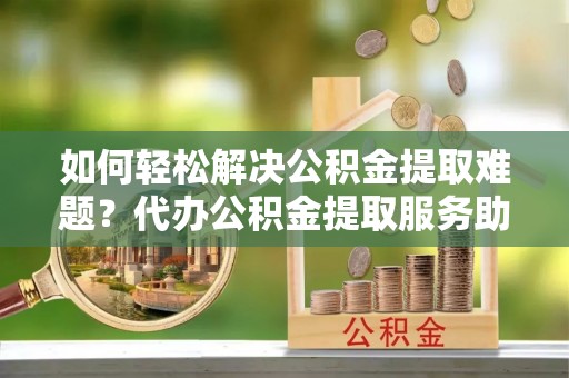 吴堡如何轻松解决公积金提取难题？代办公积金提取服务助您一臂之力