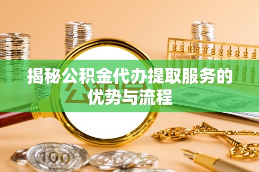 吴堡揭秘公积金代办提取服务的优势与流程