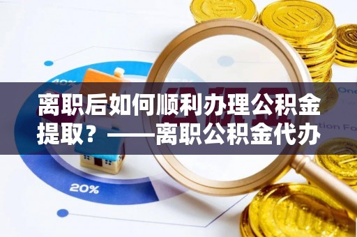 吴堡离职后如何顺利办理公积金提取？——离职公积金代办提取全攻略