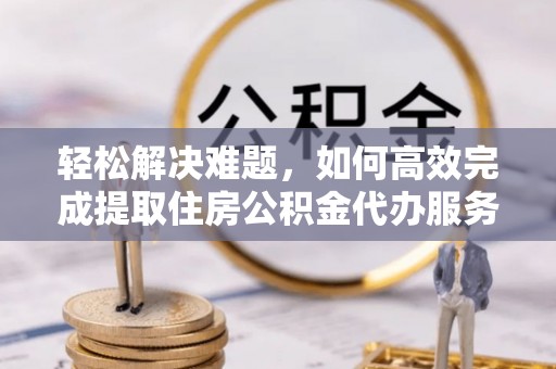 吴堡轻松解决难题，如何高效完成提取住房公积金代办服务